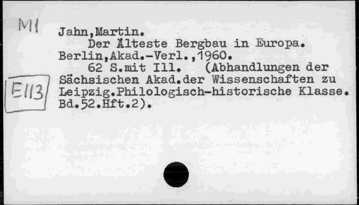 ﻿Jahn, Martin.
Der Älteste Bergbau in Europa. Berlin,Akad.-Verl. ,1960.
62 S.mit Ill. (Abhandlungen der Sächsischen Akad.der Wissenschaften zu Leipzig.Philologisch-historische Klasse Bd.52.Hft.2).